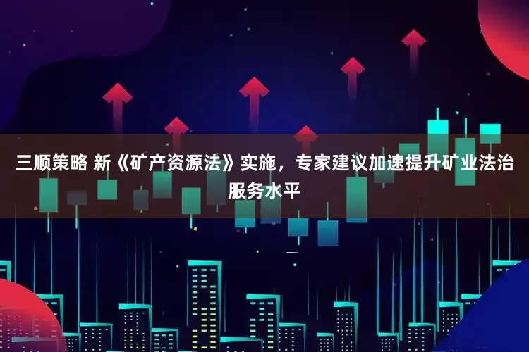 三顺策略 新《矿产资源法》实施，专家建议加速提升矿业法治服务水平