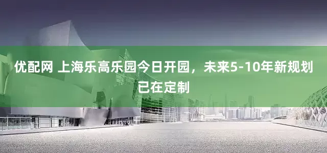 优配网 上海乐高乐园今日开园，未来5-10年新规划已在定制