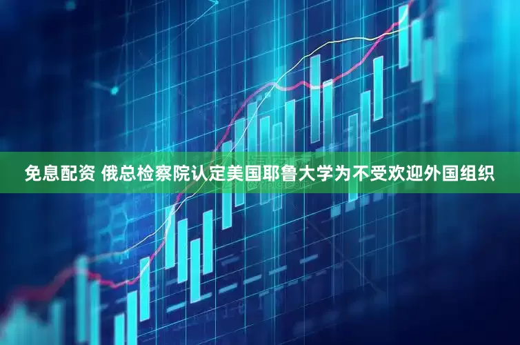 免息配资 俄总检察院认定美国耶鲁大学为不受欢迎外国组织