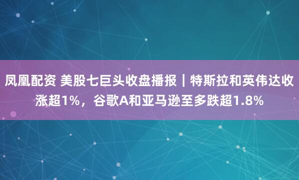 凤凰配资 美股七巨头收盘播报｜特斯拉和英伟达收涨超1%，谷歌A和亚马逊至多跌超1.8%