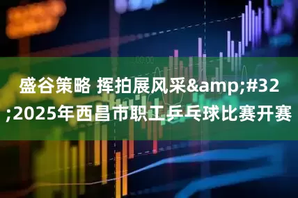 盛谷策略 挥拍展风采&#32;2025年西昌市职工乒乓球比赛开赛