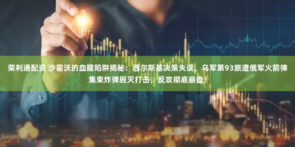 荣利通配资 沙霍沃的血腥陷阱揭秘：西尔斯基决策失误，乌军第93旅遭俄军火箭弹集束炸弹毁灭打击，反攻彻底崩盘！