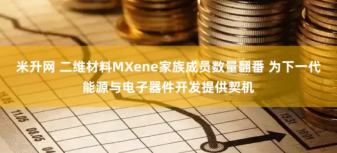 米升网 二维材料MXene家族成员数量翻番 为下一代能源与电子器件开发提供契机