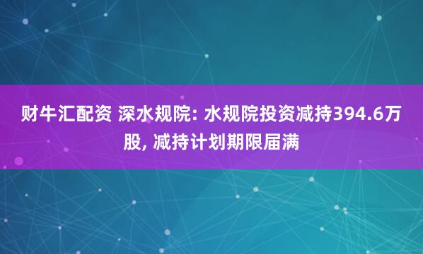 财牛汇配资 深水规院: 水规院投资减持394.6万股, 减持计划期限届满