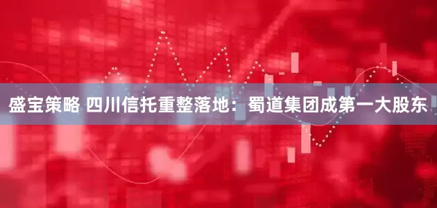盛宝策略 四川信托重整落地：蜀道集团成第一大股东