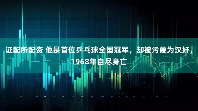 证配所配资 他是首位乒乓球全国冠军，却被污蔑为汉奸，1968年自尽身亡