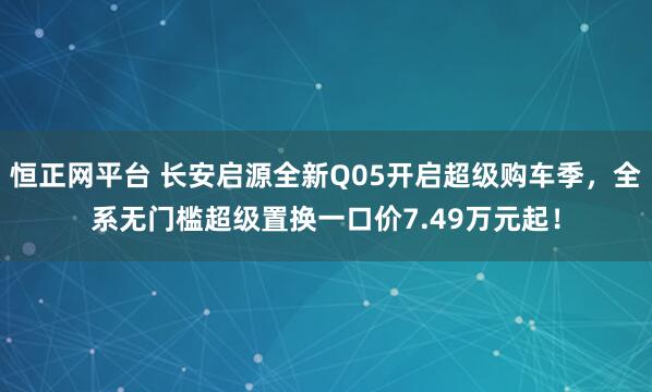 恒正网平台 长安启源全新Q05开启超级购车季，全系无门槛超级置换一口价7.49万元起！