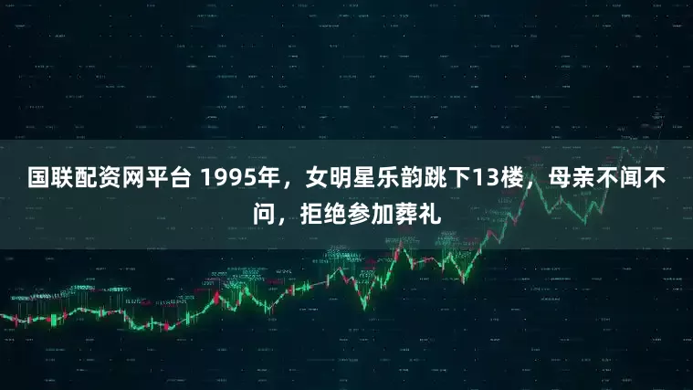 国联配资网平台 1995年，女明星乐韵跳下13楼，母亲不闻不问，拒绝参加葬礼