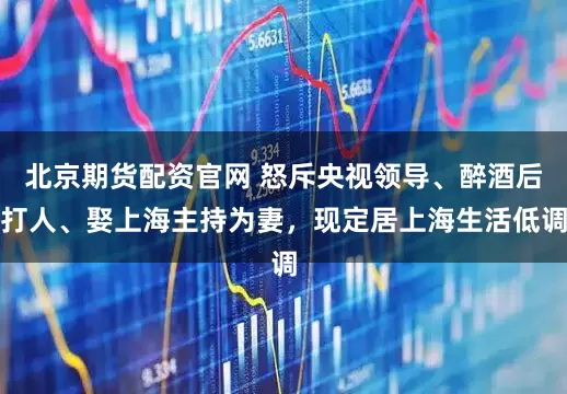 北京期货配资官网 怒斥央视领导、醉酒后打人、娶上海主持为妻，现定居上海生活低调