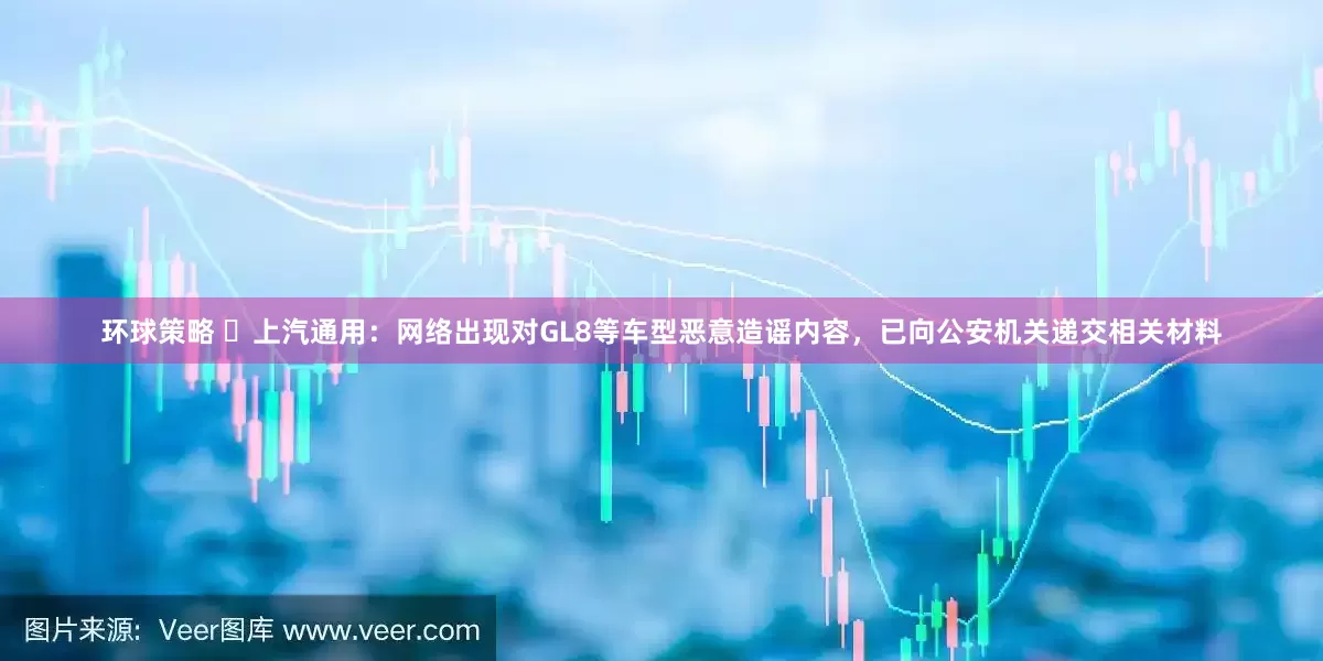 环球策略 ​上汽通用：网络出现对GL8等车型恶意造谣内容，已向公安机关递交相关材料