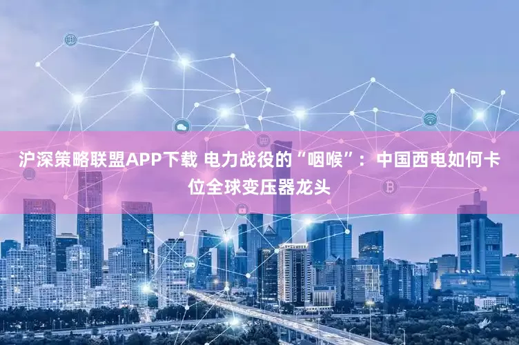 沪深策略联盟APP下载 电力战役的“咽喉”：中国西电如何卡位全球变压器龙头