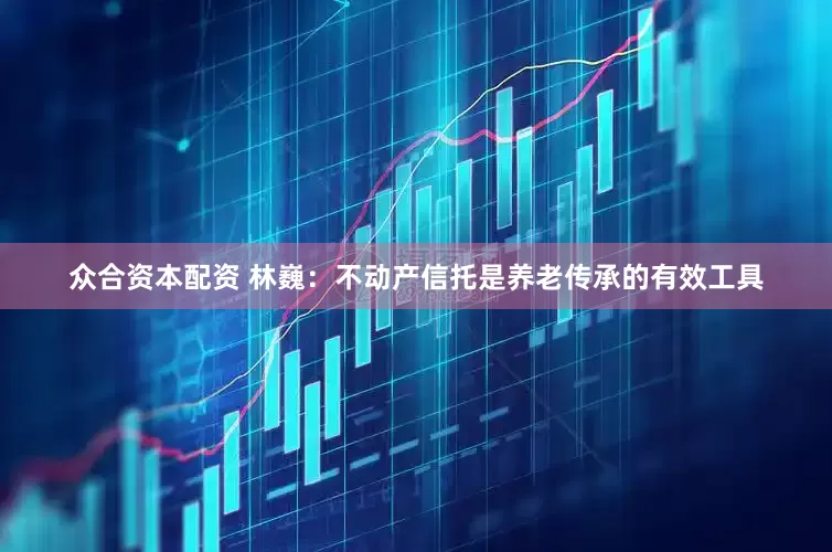 众合资本配资 林巍：不动产信托是养老传承的有效工具